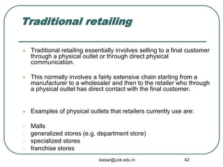 Traditional retailing
 Traditional retailing essentially involves selling to a final customer
through a physical outlet or through direct physical
communication.
 This normally involves a fairly extensive chain starting from a
manufacturer to a wholesaler and then to the retailer who through
a physical outlet has direct contact with the final customer.
 Examples of physical outlets that retailers currently use are:
 Malls
 generalized stores (e.g. department store)
 specialized stores
 franchise stores
kaisar@uok.edu.in 42
 