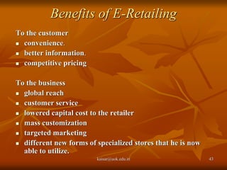 Benefits of E-Retailing
To the customer
 convenience.
 better information.
 competitive pricing
To the business
 global reach
 customer service
 lowered capital cost to the retailer
 mass customization
 targeted marketing
 different new forms of specialized stores that he is now
able to utilize.
kaisar@uok.edu.in 43
 