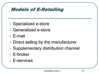 Models of E-Retailing
 Specialized e-store
 Generalized e-store
 E-mall
 Direct selling by the manufacturer
 Supplementary distribution channel
 E-broker
 E-services
kaisar@uok.edu.in 44
 