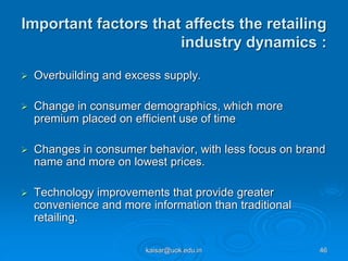 Important factors that affects the retailing
industry dynamics :
 Overbuilding and excess supply.
 Change in consumer demographics, which more
premium placed on efficient use of time
 Changes in consumer behavior, with less focus on brand
name and more on lowest prices.
 Technology improvements that provide greater
convenience and more information than traditional
retailing.
kaisar@uok.edu.in 46
 