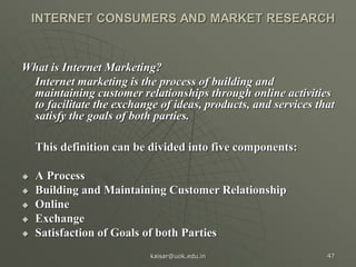 INTERNET CONSUMERS AND MARKET RESEARCH
What is Internet Marketing?
Internet marketing is the process of building and
maintaining customer relationships through online activities
to facilitate the exchange of ideas, products, and services that
satisfy the goals of both parties.
This definition can be divided into five components:
 A Process
 Building and Maintaining Customer Relationship
 Online
 Exchange
 Satisfaction of Goals of both Parties
kaisar@uok.edu.in 47
 