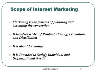 Scope of Internet Marketing
 Marketing is the process of planning and
executing the conception
 It Involves a Mix of Product, Pricing, Promotion,
and Distribution
 It is about Exchange
 It is Intended to Satisfy Individual and
Organizational Needs
kaisar@uok.edu.in 48
 