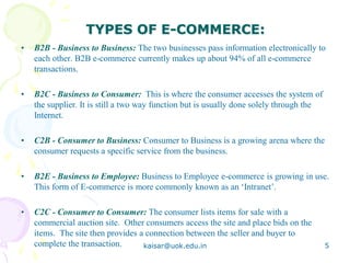 TYPES OF E-COMMERCE:
• B2B - Business to Business: The two businesses pass information electronically to
each other. B2B e-commerce currently makes up about 94% of all e-commerce
transactions.
• B2C - Business to Consumer: This is where the consumer accesses the system of
the supplier. It is still a two way function but is usually done solely through the
Internet.
• C2B - Consumer to Business: Consumer to Business is a growing arena where the
consumer requests a specific service from the business.
• B2E - Business to Employee: Business to Employee e-commerce is growing in use.
This form of E-commerce is more commonly known as an ‘Intranet’.
• C2C - Consumer to Consumer: The consumer lists items for sale with a
commercial auction site. Other consumers access the site and place bids on the
items. The site then provides a connection between the seller and buyer to
complete the transaction. kaisar@uok.edu.in 5
 