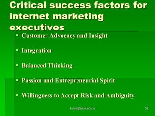 Critical success factors for
internet marketing
executives
 Customer Advocacy and Insight
 Integration
 Balanced Thinking
 Passion and Entrepreneurial Spirit
 Willingness to Accept Risk and Ambiguity
kaisar@uok.edu.in 52
 