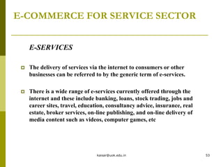 E-COMMERCE FOR SERVICE SECTOR
E-SERVICES
 The delivery of services via the internet to consumers or other
businesses can be referred to by the generic term of e-services.
 There is a wide range of e-services currently offered through the
internet and these include banking, loans, stock trading, jobs and
career sites, travel, education, consultancy advice, insurance, real
estate, broker services, on-line publishing, and on-line delivery of
media content such as videos, computer games, etc
kaisar@uok.edu.in 53
 