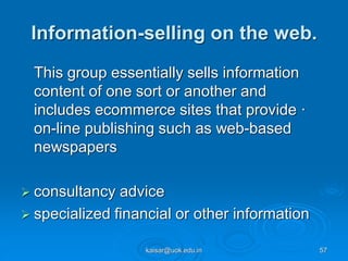 Information-selling on the web.
This group essentially sells information
content of one sort or another and
includes ecommerce sites that provide ·
on-line publishing such as web-based
newspapers
 consultancy advice
 specialized financial or other information
kaisar@uok.edu.in 57
 