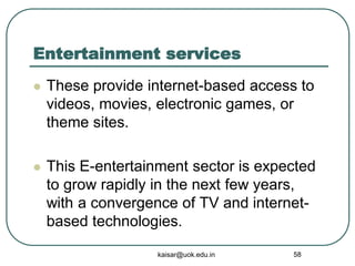 Entertainment services
 These provide internet-based access to
videos, movies, electronic games, or
theme sites.
 This E-entertainment sector is expected
to grow rapidly in the next few years,
with a convergence of TV and internet-
based technologies.
kaisar@uok.edu.in 58
 