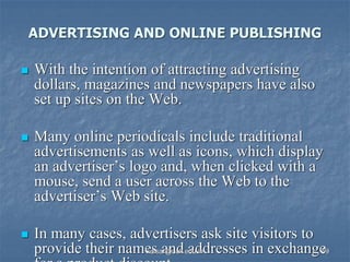 ADVERTISING AND ONLINE PUBLISHING
 With the intention of attracting advertising
dollars, magazines and newspapers have also
set up sites on the Web.
 Many online periodicals include traditional
advertisements as well as icons, which display
an advertiser’s logo and, when clicked with a
mouse, send a user across the Web to the
advertiser’s Web site.
 In many cases, advertisers ask site visitors to
provide their names and addresses in exchange
kaisar@uok.edu.in 59
 