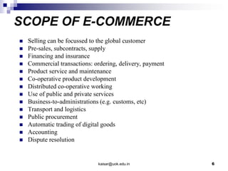 SCOPE OF E-COMMERCE
 Selling can be focussed to the global customer
 Pre-sales, subcontracts, supply
 Financing and insurance
 Commercial transactions: ordering, delivery, payment
 Product service and maintenance
 Co-operative product development
 Distributed co-operative working
 Use of public and private services
 Business-to-administrations (e.g. customs, etc)
 Transport and logistics
 Public procurement
 Automatic trading of digital goods
 Accounting
 Dispute resolution
kaisar@uok.edu.in 6
 