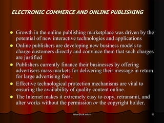 ELECTRONIC COMMERCE AND ONLINE PUBLISHING
 Growth in the online publishing marketplace was driven by the
potential of new interactive technologies and applications
 Online publishers are developing new business models to
charge customers directly and convince them that such charges
are justified
 Publishers currently finance their businesses by offering
advertisers mass markets for delivering their message in return
for large advertising fees.
 Effective technological protection mechanisms are vital to
ensuring the availability of quality content online.
 The Internet makes it extremely easy to copy, retransmit, and
alter works without the permission or the copyright holder.
kaisar@uok.edu.in 61
 