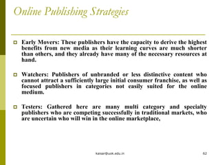 Online Publishing Strategies
 Early Movers: These publishers have the capacity to derive the highest
benefits from new media as their learning curves are much shorter
than others, and they already have many of the necessary resources at
hand.
 Watchers: Publishers of unbranded or less distinctive content who
cannot attract a sufficiently large initial consumer franchise, as well as
focused publishers in categories not easily suited for the online
medium.
 Testers: Gathered here are many multi category and specialty
publishers who are competing successfully in traditional markets, who
are uncertain who will win in the online marketplace,
kaisar@uok.edu.in 62
 