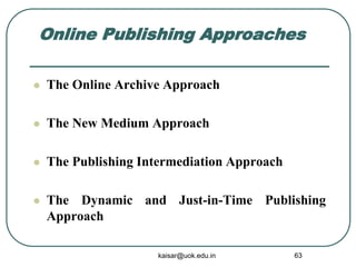 Online Publishing Approaches
 The Online Archive Approach
 The New Medium Approach
 The Publishing Intermediation Approach
 The Dynamic and Just-in-Time Publishing
Approach
kaisar@uok.edu.in 63
 