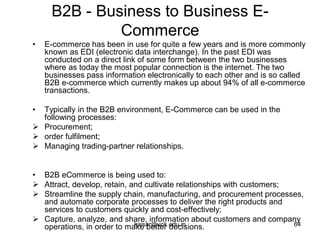 B2B - Business to Business E-
Commerce
• E-commerce has been in use for quite a few years and is more commonly
known as EDI (electronic data interchange). In the past EDI was
conducted on a direct link of some form between the two businesses
where as today the most popular connection is the internet. The two
businesses pass information electronically to each other and is so called
B2B e-commerce which currently makes up about 94% of all e-commerce
transactions.
• Typically in the B2B environment, E-Commerce can be used in the
following processes:
 Procurement;
 order fulfilment;
 Managing trading-partner relationships.
• B2B eCommerce is being used to:
 Attract, develop, retain, and cultivate relationships with customers;
 Streamline the supply chain, manufacturing, and procurement processes,
and automate corporate processes to deliver the right products and
services to customers quickly and cost-effectively;
 Capture, analyze, and share, information about customers and company
operations, in order to make better decisions.
kaisar@uok.edu.in 64
 