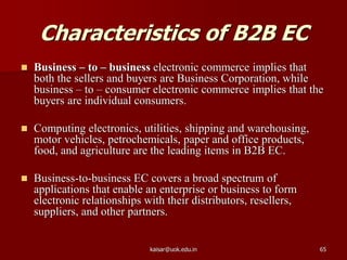 Characteristics of B2B EC
 Business – to – business electronic commerce implies that
both the sellers and buyers are Business Corporation, while
business – to – consumer electronic commerce implies that the
buyers are individual consumers.
 Computing electronics, utilities, shipping and warehousing,
motor vehicles, petrochemicals, paper and office products,
food, and agriculture are the leading items in B2B EC.
 Business-to-business EC covers a broad spectrum of
applications that enable an enterprise or business to form
electronic relationships with their distributors, resellers,
suppliers, and other partners.
kaisar@uok.edu.in 65
 