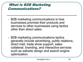 What is B2B Marketing
Communications?
 B2B marketing communications is how
businesses promote their products and
services to other businesses using tactics
other than direct sales.
 B2B marketing communications tactics
generally include advertising, public relations,
direct mail, trade show support, sales
collateral, branding, and interactive services
such as website design and search engine
optimization.
kaisar@uok.edu.in 66
 