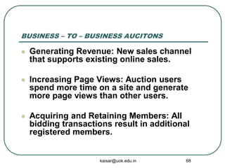 BUSINESS – TO – BUSINESS AUCITONS
 Generating Revenue: New sales channel
that supports existing online sales.
 Increasing Page Views: Auction users
spend more time on a site and generate
more page views than other users.
 Acquiring and Retaining Members: All
bidding transactions result in additional
registered members.
kaisar@uok.edu.in 68
 