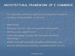 ARCHITECTURAL FRAMEWORK OF E COMMERCE
The electronic commerce application architecture consists of
six layers of functionality, or services:
 applications;
 brokerage services, data or transaction management;
 interface, and; support layers”
 secure messaging, security and electronic document
interchange;
 middle ware and structured document interchange; and
 network infrastructure and basic communications services
kaisar@uok.edu.in 7
 