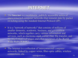 INTERNET
 The Internet is a worldwide, publicly accessible series of
interconnected computer networks that transmit data by packet
switching using the standard Internet Protocol (IP).
 It is a "network of networks" that consists of millions of
smaller domestic, academic, business, and government
networks, which together carry various information and
services, such as electronic mail, online chat, file transfer, and
the interlinked web pages and other resources of the World
Wide Web (WWW).
 The Internet is a collection of interconnected computer
networks, linked by copper wires, fiber-optic cables, wireless
connections, etc.
kaisar@uok.edu.in 70
 