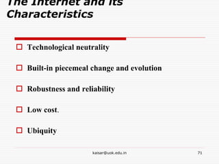 The Internet and its
Characteristics
 Technological neutrality
 Built-in piecemeal change and evolution
 Robustness and reliability
 Low cost.
 Ubiquity
kaisar@uok.edu.in 71
 