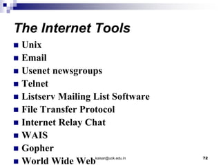 The Internet Tools
 Unix
 Email
 Usenet newsgroups
 Telnet
 Listserv Mailing List Software
 File Transfer Protocol
 Internet Relay Chat
 WAIS
 Gopher
 World Wide Webkaisar@uok.edu.in 72
 