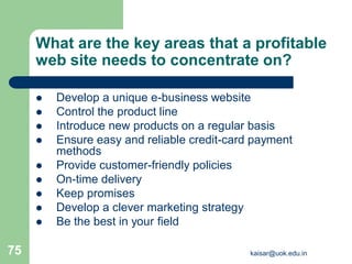 What are the key areas that a profitable
web site needs to concentrate on?
 Develop a unique e-business website
 Control the product line
 Introduce new products on a regular basis
 Ensure easy and reliable credit-card payment
methods
 Provide customer-friendly policies
 On-time delivery
 Keep promises
 Develop a clever marketing strategy
 Be the best in your field
kaisar@uok.edu.in
75
 