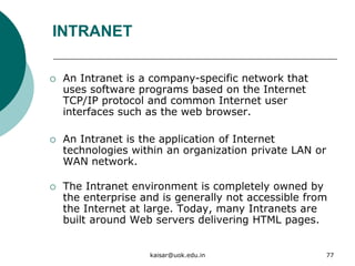 INTRANET
 An Intranet is a company-specific network that
uses software programs based on the Internet
TCP/IP protocol and common Internet user
interfaces such as the web browser.
 An Intranet is the application of Internet
technologies within an organization private LAN or
WAN network.
 The Intranet environment is completely owned by
the enterprise and is generally not accessible from
the Internet at large. Today, many Intranets are
built around Web servers delivering HTML pages.
kaisar@uok.edu.in 77
 