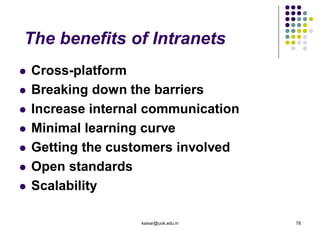 The benefits of Intranets
 Cross-platform
 Breaking down the barriers
 Increase internal communication
 Minimal learning curve
 Getting the customers involved
 Open standards
 Scalability
kaisar@uok.edu.in 78
 