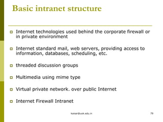 Basic intranet structure
 Internet technologies used behind the corporate firewall or
in private environment
 Internet standard mail, web servers, providing access to
information, databases, scheduling, etc.
 threaded discussion groups
 Multimedia using mime type
 Virtual private network. over public Internet
 Internet Firewall Intranet
kaisar@uok.edu.in 79
 