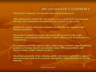 ADVANTAGES OF E-COMMERCE
 Electronic Commerce can increase sales and decrease costs.
 Advertising done well on the web can get even a small firm’s promotional
message out to potential customers in every country in the world.
 Businesses can use electronic commerce to identify new suppliers and
business partners.
 Electronic Commerce increases the speed and accuracy with which
businesses can exchange information, which reduces costs on both sides of
transactions.
 E-Commerce provides buyers with a wider range of choices than traditional
commerce because buyers can consider many different products and
services from a wider variety of sellers.
 Electronic payments of tax refunds, public retirement and welfare support
cost less to issue and arrive securely and quickly when transmitted over the
Internet.
kaisar@uok.edu.in 8
 