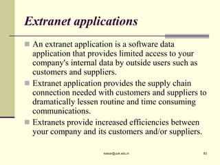 Extranet applications
 An extranet application is a software data
application that provides limited access to your
company's internal data by outside users such as
customers and suppliers.
 Extranet application provides the supply chain
connection needed with customers and suppliers to
dramatically lessen routine and time consuming
communications.
 Extranets provide increased efficiencies between
your company and its customers and/or suppliers.
kaisar@uok.edu.in 83
 