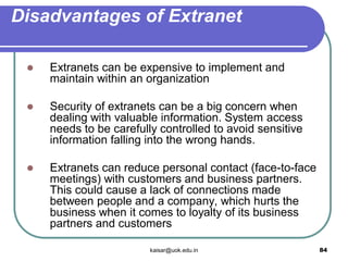 Disadvantages of Extranet
 Extranets can be expensive to implement and
maintain within an organization
 Security of extranets can be a big concern when
dealing with valuable information. System access
needs to be carefully controlled to avoid sensitive
information falling into the wrong hands.
 Extranets can reduce personal contact (face-to-face
meetings) with customers and business partners.
This could cause a lack of connections made
between people and a company, which hurts the
business when it comes to loyalty of its business
partners and customers
kaisar@uok.edu.in 84
 