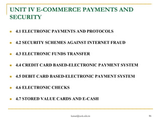 UNIT IV E-COMMERCE PAYMENTS AND
SECURITY
 4.1 ELECTRONIC PAYMENTS AND PROTOCOLS
 4.2 SECURITY SCHEMES AGAINST INTERNET FRAUD
 4.3 ELECTRONIC FUNDS TRANSFER
 4.4 CREDIT CARD BASED-ELECTRONIC PAYMENT SYSTEM
 4.5 DEBIT CARD BASED-ELECTRONIC PAYMENT SYSTEM
 4.6 ELECTRONIC CHECKS
 4.7 STORED VALUE CARDS AND E-CASH
kaisar@uok.edu.in 86
 