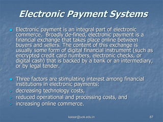 Electronic Payment Systems
 Electronic payment is an integral part of electronic
commerce. Broadly de-fined, electronic payment is a
financial exchange that takes place online between
buyers and sellers. The content of this exchange is
usually some form of digital financial instrument (such as
encrypted credit card numbers, electronic checks, or
digital cash) that is backed by a bank or an intermediary,
or by legal tender.
 Three factors are stimulating interest among financial
institutions in electronic payments:
 decreasing technology costs,
 reduced operational and processing costs, and
 increasing online commerce.
kaisar@uok.edu.in 87
 