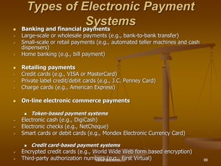 Types of Electronic Payment
Systems
 Banking and financial payments
 Large-scale or wholesale payments (e.g., bank-to-bank transfer)
 Small-scale or retail payments (e.g., automated teller machines and cash
dispensers)
 Home banking (e.g., bill payment)
 Retailing payments
 Credit cards (e.g., VISA or MasterCard)
 Private label credit/debit cards (e.g., J.C. Penney Card)
 Charge cards (e.g., American Express)
 On-line electronic commerce payments
 Token-based payment systems
 Electronic cash (e.g., DigiCash)
 Electronic checks (e.g., NetCheque)
 Smart cards or debit cards (e.g., Mondex Electronic Currency Card)
 Credit card-based payment systems
 Encrypted credit cards (e.g., World Wide Web form based encryption)
 Third-party authorization numbers (e.g., First Virtual)
kaisar@uok.edu.in 88
 