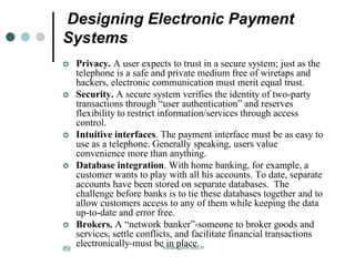 Designing Electronic Payment
Systems
 Privacy. A user expects to trust in a secure system; just as the
telephone is a safe and private medium free of wiretaps and
hackers, electronic communication must merit equal trust.
 Security. A secure system verifies the identity of two-party
transactions through “user authentication” and reserves
flexibility to restrict information/services through access
control.
 Intuitive interfaces. The payment interface must be as easy to
use as a telephone. Generally speaking, users value
convenience more than anything.
 Database integration. With home banking, for example, a
customer wants to play with all his accounts. To date, separate
accounts have been stored on separate databases. The
challenge before banks is to tie these databases together and to
allow customers access to any of them while keeping the data
up-to-date and error free.
 Brokers. A “network banker”-someone to broker goods and
services, settle conflicts, and facilitate financial transactions
electronically-must be in place.
kaisar@uok.edu.in
89
 