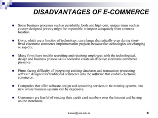 DISADVANTAGES OF E-COMMERCE
 Some business processes such as perishable foods and high-cost, unique items such as
custom-designed jewelry might be impossible to inspect adequately from a remote
location.
 Costs, which are a function of technology, can change dramatically even during short-
lived electronic commerce implementation projects because the technologies are changing
so rapidly.
 Many firms have trouble recruiting and retaining employees with the technological,
design and business process skills needed to create an effective electronic commerce
presence.
 Firms facing difficulty of integrating existing databases and transaction-processing
software designed for traditional commerce into the software that enables electronic
commerce.
 Companies that offer software design and consulting services to tie existing systems into
new online business systems can be expensive.
 Consumers are fearful of sending their credit card numbers over the Internet and having
online merchants.
kaisar@uok.edu.in 9
 