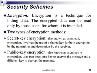 Security Schemes
 Encryption: Encryption is a technique for
hiding data. The encrypted data can be read
only by those users for whom it is intended.
 Two types of encryption methods:
 Secret-key encryption: also known as symmetric
encryption, involves the use of a shared key for both encryption
by the transmitter and decryption by the receiver.
 Public-key encryption: also known as asymmetric
encryption, uses two keys: one key to encrypt the message and a
different key to decrypt the message.
kaisar@uok.edu.in 90
 