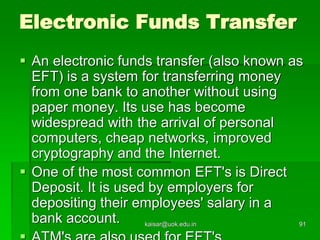 Electronic Funds Transfer
 An electronic funds transfer (also known as
EFT) is a system for transferring money
from one bank to another without using
paper money. Its use has become
widespread with the arrival of personal
computers, cheap networks, improved
cryptography and the Internet.
 One of the most common EFT's is Direct
Deposit. It is used by employers for
depositing their employees' salary in a
bank account. kaisar@uok.edu.in 91
 