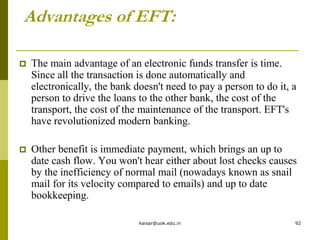 Advantages of EFT:
 The main advantage of an electronic funds transfer is time.
Since all the transaction is done automatically and
electronically, the bank doesn't need to pay a person to do it, a
person to drive the loans to the other bank, the cost of the
transport, the cost of the maintenance of the transport. EFT's
have revolutionized modern banking.
 Other benefit is immediate payment, which brings an up to
date cash flow. You won't hear either about lost checks causes
by the inefficiency of normal mail (nowadays known as snail
mail for its velocity compared to emails) and up to date
bookkeeping.
kaisar@uok.edu.in 92
 