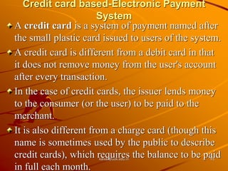 Credit card based-Electronic Payment
System
A credit card is a system of payment named after
the small plastic card issued to users of the system.
A credit card is different from a debit card in that
it does not remove money from the user's account
after every transaction.
In the case of credit cards, the issuer lends money
to the consumer (or the user) to be paid to the
merchant.
It is also different from a charge card (though this
name is sometimes used by the public to describe
credit cards), which requires the balance to be paid
in full each month.
kaisar@uok.edu.in 93
 