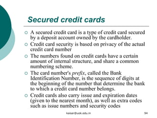 Secured credit cards
 A secured credit card is a type of credit card secured
by a deposit account owned by the cardholder.
 Credit card security is based on privacy of the actual
credit card number
 The numbers found on credit cards have a certain
amount of internal structure, and share a common
numbering scheme.
 The card number's prefix, called the Bank
Identification Number, is the sequence of digits at
the beginning of the number that determine the bank
to which a credit card number belongs.
 Credit cards also carry issue and expiration dates
(given to the nearest month), as well as extra codes
such as issue numbers and security codes
kaisar@uok.edu.in 94
 