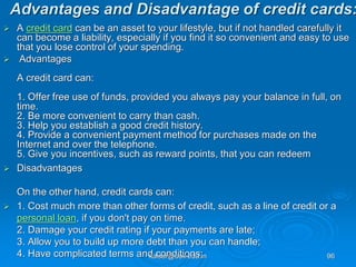 Advantages and Disadvantage of credit cards:
 A credit card can be an asset to your lifestyle, but if not handled carefully it
can become a liability, especially if you find it so convenient and easy to use
that you lose control of your spending.
 Advantages
A credit card can:
1. Offer free use of funds, provided you always pay your balance in full, on
time.
2. Be more convenient to carry than cash.
3. Help you establish a good credit history.
4. Provide a convenient payment method for purchases made on the
Internet and over the telephone.
5. Give you incentives, such as reward points, that you can redeem
 Disadvantages
On the other hand, credit cards can:
 1. Cost much more than other forms of credit, such as a line of credit or a
personal loan, if you don't pay on time.
2. Damage your credit rating if your payments are late;
3. Allow you to build up more debt than you can handle;
4. Have complicated terms and conditions;
kaisar@uok.edu.in 96
 