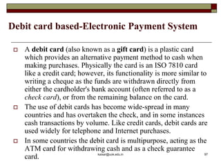 Debit card based-Electronic Payment System
 A debit card (also known as a gift card) is a plastic card
which provides an alternative payment method to cash when
making purchases. Physically the card is an ISO 7810 card
like a credit card; however, its functionality is more similar to
writing a cheque as the funds are withdrawn directly from
either the cardholder's bank account (often referred to as a
check card), or from the remaining balance on the card.
 The use of debit cards has become wide-spread in many
countries and has overtaken the check, and in some instances
cash transactions by volume. Like credit cards, debit cards are
used widely for telephone and Internet purchases.
 In some countries the debit card is multipurpose, acting as the
ATM card for withdrawing cash and as a check guarantee
card. kaisar@uok.edu.in 97
 
