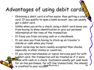 Advantages of using debit cards
• Obtaining a debit card is often easier than getting a credit
card. If you qualify to open a bank account, you can usually
get a debit card.
• Unlike when you write a check, using a debit card saves you
from having to show identification or give out personal
information at the time of the transaction.
• It frees you from carrying cash or a checkbook.
• It can save you from having to stock up on traveler's
checks or cash when you travel.
• Debit cards may be more readily accepted than checks,
especially in other states or countries.
• If you return merchandise or cancel services paid for with
a debit card, the transaction will be treated as if it were
made with cash or a check. Customers usually get cash back
for on-line purchases; for off-line transactions, the amount
is credited to your account.
kaisar@uok.edu.in 98
 