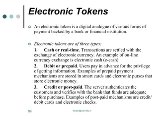 Electronic Tokens
 An electronic token is a digital analogue of various forms of
payment backed by a bank or financial institution.
 Electronic tokens are of three types:
1. Cash or real-time. Transactions are settled with the
exchange of electronic currency. An example of on-line
currency exchange is electronic cash (e-cash).
2. Debit or prepaid. Users pay in advance for the privilege
of getting information. Examples of prepaid payment
mechanisms are stored in smart cards and electronic purses that
store electronic money.
3. Credit or post-paid. The server authenticates the
customers and verifies with the bank that funds are adequate
before purchase. Examples of post-paid mechanisms are credit/
debit cards and electronic checks.
kaisar@uok.edu.in
99
 
