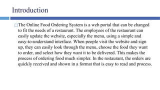 Introduction
◻The Online Food Ordering System is a web portal that can be changed
to fit the needs of a restaurant. The employees of the restaurant can
easily update the website, especially the menu, using a simple and
easy-to-understand interface. When people visit the website and sign
up, they can easily look through the menu, choose the food they want
to order, and select how they want it to be delivered. This makes the
process of ordering food much simpler. In the restaurant, the orders are
quickly received and shown in a format that is easy to read and process.
 