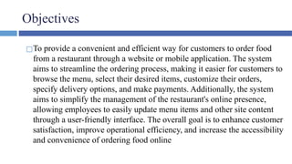 Objectives
◻To provide a convenient and efficient way for customers to order food
from a restaurant through a website or mobile application. The system
aims to streamline the ordering process, making it easier for customers to
browse the menu, select their desired items, customize their orders,
specify delivery options, and make payments. Additionally, the system
aims to simplify the management of the restaurant's online presence,
allowing employees to easily update menu items and other site content
through a user-friendly interface. The overall goal is to enhance customer
satisfaction, improve operational efficiency, and increase the accessibility
and convenience of ordering food online
 