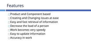 Features
◻Product and Component based
◻Creating and Changing issues at ease
◻Easy and fast retrieval of information
◻Decrease the load of a person
◻Work becomes very speedy
◻Easy to update information
◻Accuracy in work
 
