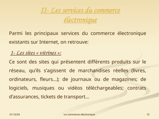 01/12/24 12
Le commerce électronique
II- Les services du commerce
électronique
Parmi les principaux services du commerce électronique
existants sur Internet, on retrouve:
1- Les sites « vitrines »:
Ce sont des sites qui présentent différents produits sur le
réseau, qu’ils s’agissent de marchandises réelles (livres,
ordinateurs, fleurs…); de journaux ou de magazines; de
logiciels, musiques ou vidéos téléchargeables; contrats
d’assurances, tickets de transport…
 
