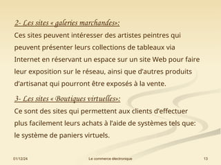 01/12/24 13
Le commerce électronique
2- Les sites « galeries marchandes»:
Ces sites peuvent intéresser des artistes peintres qui
peuvent présenter leurs collections de tableaux via
Internet en réservant un espace sur un site Web pour faire
leur exposition sur le réseau, ainsi que d’autres produits
d’artisanat qui pourront être exposés à la vente.
3- Les sites « Boutiques virtuelles»:
Ce sont des sites qui permettent aux clients d’effectuer
plus facilement leurs achats à l’aide de systèmes tels que:
le système de paniers virtuels.
 